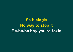 So biologic
No way to stop it

Ba-ba-ba boy you're toxic