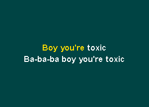 Boy you're toxic

Ba-ba-ba boy you're toxic