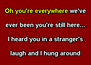 Oh you're everywhere we've
ever been you're still here...
I heard you in a stranger's

laugh and I hung around