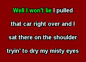 Well I won't lie I pulled
that car right over and I
sat there on the shoulder

tryin' to dry my misty eyes