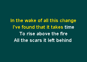 In the wake of all this change
I've found that it takes time

To rise above the fire
All the scars it left behind