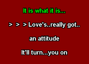 It is what it is...
.2- Love's..really got..

an attitude

It'll turn...you on