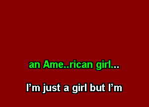 an Ame..rican girl...

Pm just a girl but Pm