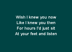 Wish I knew you now
Like I knew you then

For hours I'd just sit
At your feet and listen