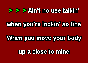 za t) o Ain't no use talkin'

when you're lookin' so fine

When you move your body

up a close to mine