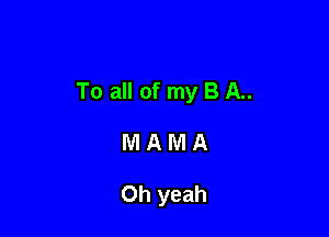 To all of my B A..

MAMA

Oh yeah