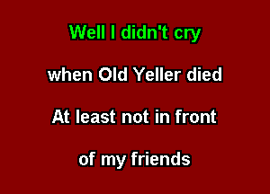 Well I didn't cry

when Old Yeller died
At least not in front

of my friends