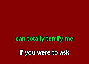 can totally terrify me

If you were to ask