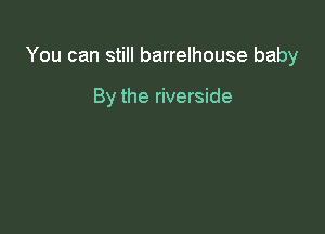 You can still barrelhouse baby

By the riverside