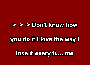 t. Don't know how

you do it I love the way I

lose it every ti ..... me