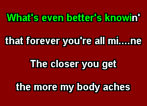 What's even better's knowin'
that forever you're all mi....ne
The closer you get

the more my body aches