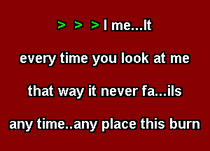 t ?a p l me...lt
every time you look at me

that way it never fa...ils

any time..any place this burn