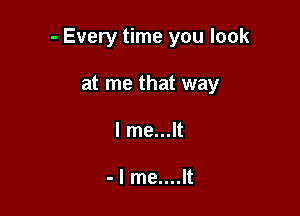 - Every time you look

at me that way
I me...lt

- I me....lt