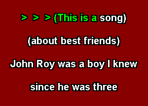 t- r t' (This is a song)

(about best friends)

John Roy was a boy I knew

since he was three
