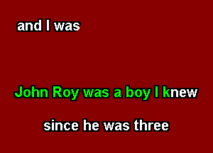 John Roy was a boy I knew

since he was three