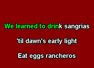 We learned to drink sangrias

'til dawn's early light

Eat eggs rancheros