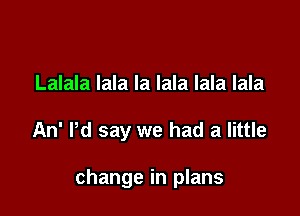Lalala lala la lala lala lala

An' Pd say we had a little

change in plans