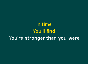 In time
You'll find

You're stronger than you were