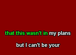 that this wasn't in my plans

but I can't be your
