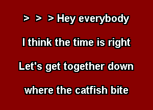 t? r) Hey everybody

I think the time is right

Let's get together down

where the catfish bite