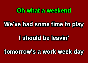 Oh what a weekend

We've had some time to play

I should be leavin'

tomorrow's a work week day