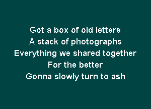 Got a box of old letters
A stack of photographs
Everything we shared together

For the better
Gonna slowly turn to ash