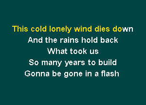 This cold lonely wind dies down
And the rains hold back
What took us

So many years to build
Gonna be gone in a flash