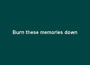 Burn these memories down