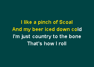I like a pinch of Scoal
And my beer iced down cold

I'm just country to the bone
That's how I roll