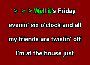 t' '5' Well it's Friday
evenin' six o'clock and all

my friends are twistin' off

Pm at the house just