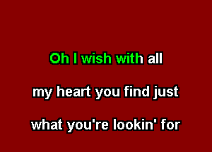 Oh I wish with all

my heart you find just

what you're lookin' for