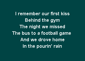 I remember our first kiss
Behind the gym
The night we missed

The bus to a football game
And we drove home
In the pourin' rain