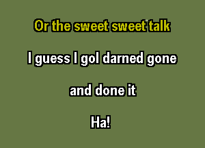 Or the sweet sweeftalk

I guess I gol darned gone

and done it

Ha!