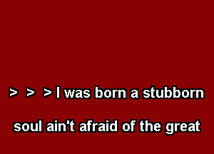 I was born a stubborn

soul ain't afraid of the great