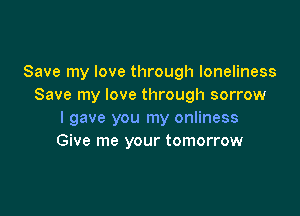 Save my love through loneliness
Save my love through sorrow

I gave you my onliness
Give me your tomorrow