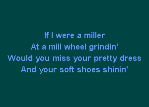 lfl were a miller
At a mill wheel grindin'

Would you miss your pretty dress
And your soft shoes shinin'
