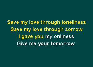 Save my love through loneliness
Save my love through sorrow

I gave you my onliness
Give me your tomorrow