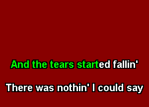 And the tears started fallin'

There was nothin' I could say