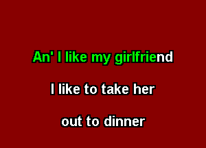 An' I like my girlfriend

I like to take her

out to dinner