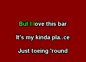 But I love this bar

It's my kinda pla..ce

Just toeing 'round