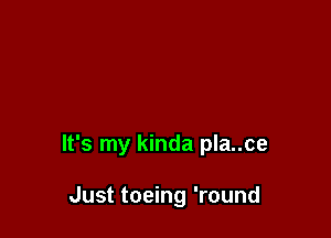 It's my kinda pla..ce

Just toeing 'round