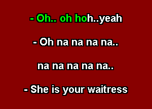 - 0h.. oh hoh..yeah

- 0h na na na na..
na na na na na..

- She is your waitress