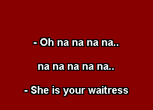 - 0h na na na na..

na na na na na..

- She is your waitress