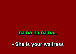 na na na na na..

- She is your waitress