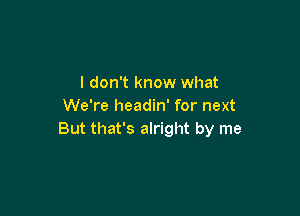 I don't know what
We're headin' for next

But that's alright by me