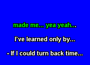 made me... yea yeah...

We learned only by...

- If I could turn back time...