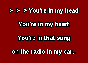 ta p m You're in my head
You're in my heart

You're in that song

on the radio in my car..