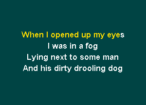 When I opened up my eyes
I was in a fog

Lying next to some man
And his dirty drooling dog