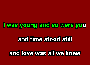 I was young and so were you

and time stood still

and love was all we knew