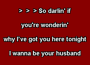 r) So darlin' if

you're wonderin'

why We got you here tonight

I wanna be your husband